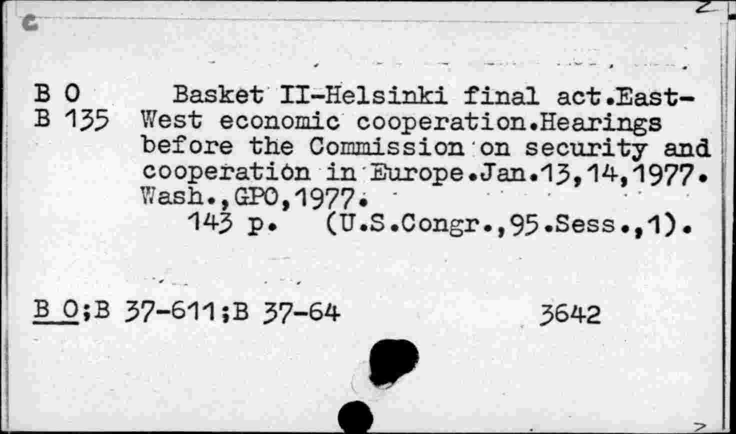 ﻿B 0
B 135
Basket Il-Helsinki final act.East-West economic cooperation.Hearings before the Commission on security and cooperation in Europe.Jan.13,14,1977. Wash.,GPO,1977. '
143 P* (U.S.Congr.,95.Sess.,1).
B Q;B
37-611;B 37-64
3642